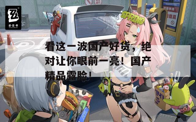看这一波国产好货，绝对让你眼前一亮！国产精品露脸！