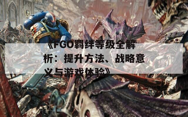 《FGO羁绊等级全解析：提升方法、战略意义与游戏体验》