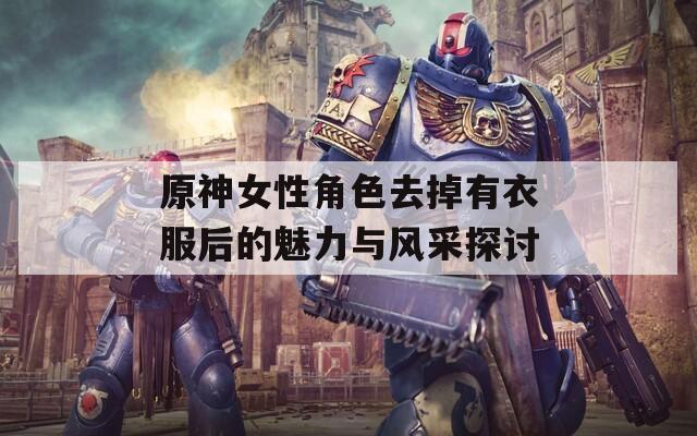 原神女性角色去掉有衣服后的魅力与风采探讨