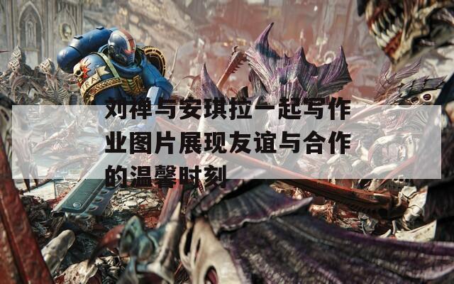 刘禅与安琪拉一起写作业图片展现友谊与合作的温馨时刻