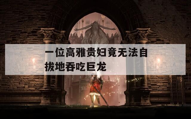 一位高雅贵妇竟无法自拔地吞吃巨龙