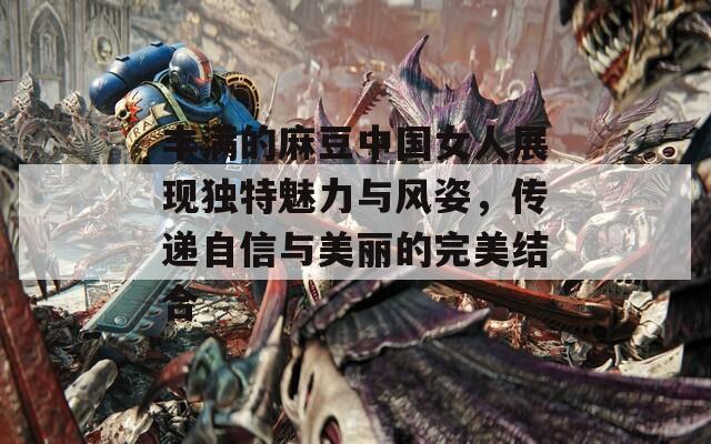 丰满的麻豆中国女人展现独特魅力与风姿，传递自信与美丽的完美结合
