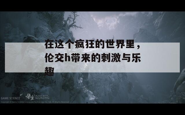 在这个疯狂的世界里，伦交h带来的刺激与乐趣
