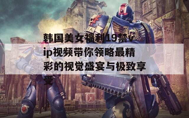 韩国美女福利19禁vip视频带你领略最精彩的视觉盛宴与极致享受
