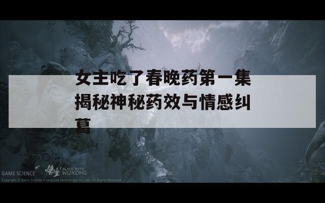 女主吃了春晚药第一集揭秘神秘药效与情感纠葛