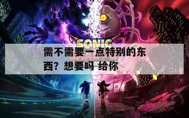 需不需要一点特别的东西？想要吗 给你