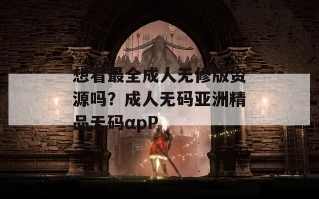 想看最全成人无修版资源吗？成人无码亚洲精品无码αpP