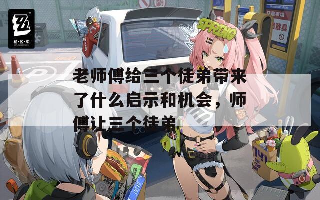 老师傅给三个徒弟带来了什么启示和机会，师傅让三个徒弟