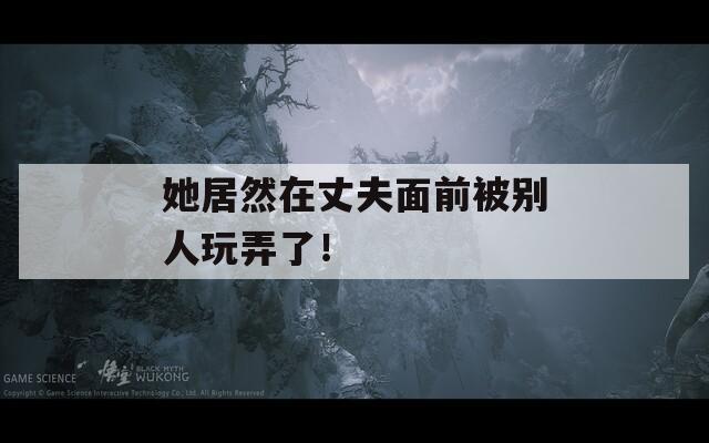 她居然在丈夫面前被别人玩弄了！