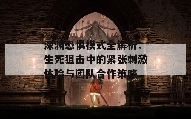 深渊恐惧模式全解析：生死狙击中的紧张刺激体验与团队合作策略