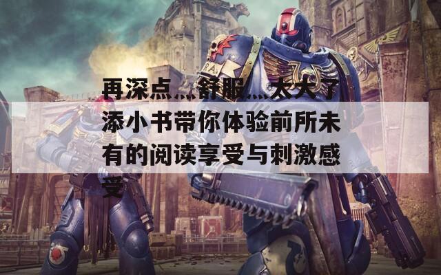 再深点灬舒服灬太大了添小书带你体验前所未有的阅读享受与刺激感受