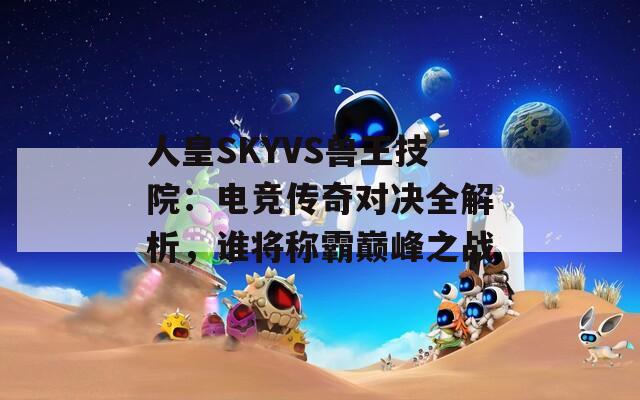 人皇SKYVS兽王技院：电竞传奇对决全解析，谁将称霸巅峰之战