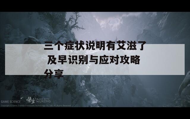 三个症状说明有艾滋了 及早识别与应对攻略分享
