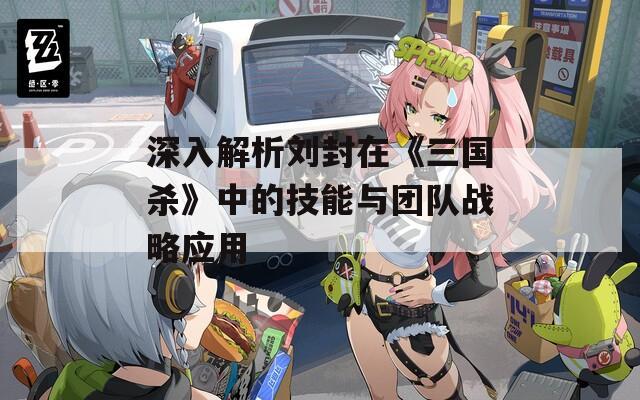 深入解析刘封在《三国杀》中的技能与团队战略应用