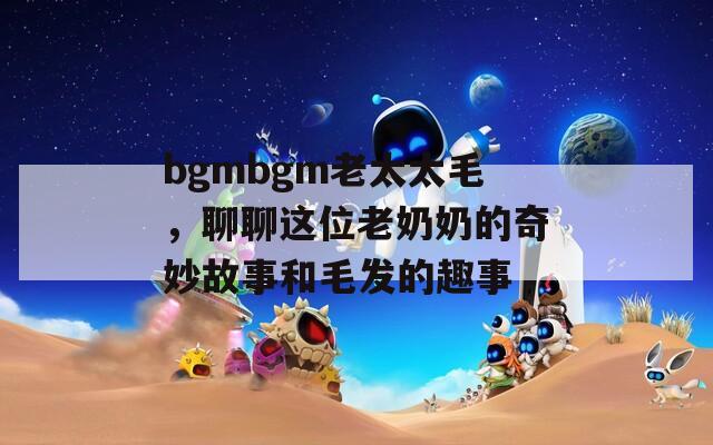 bgmbgm老太太毛，聊聊这位老奶奶的奇妙故事和毛发的趣事