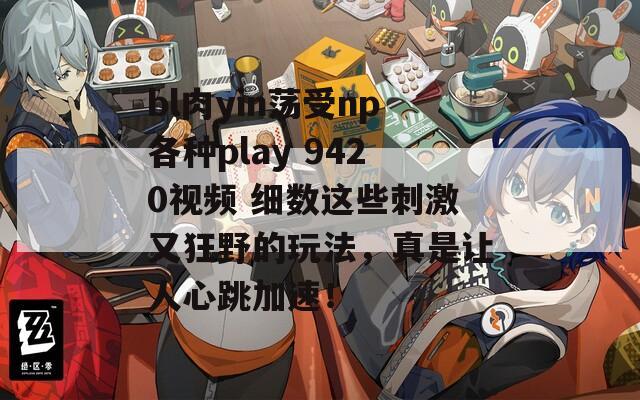 bl肉yin荡受np各种play 9420视频 细数这些刺激又狂野的玩法，真是让人心跳加速！