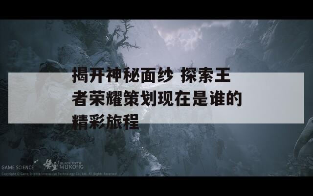 揭开神秘面纱 探索王者荣耀策划现在是谁的精彩旅程