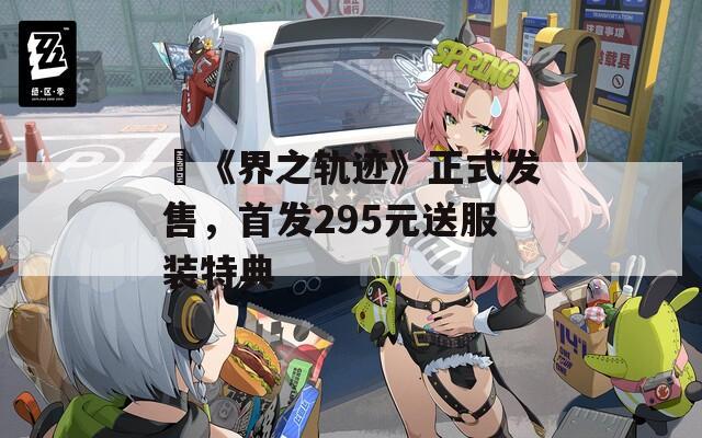 ​《界之轨迹》正式发售，首发295元送服装特典
