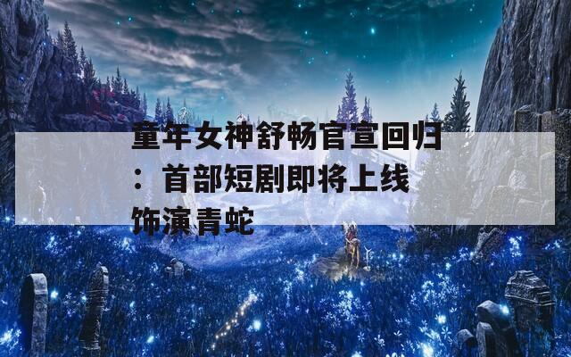 童年女神舒畅官宣回归：首部短剧即将上线 饰演青蛇