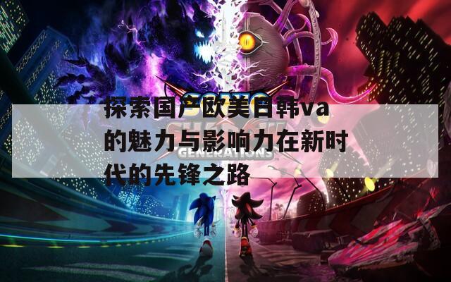 探索国产欧美日韩va的魅力与影响力在新时代的先锋之路