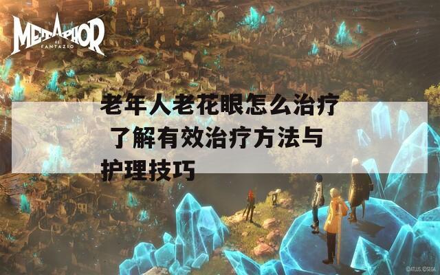 老年人老花眼怎么治疗 了解有效治疗方法与护理技巧