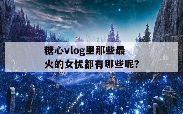 糖心vlog里那些最火的女优都有哪些呢？