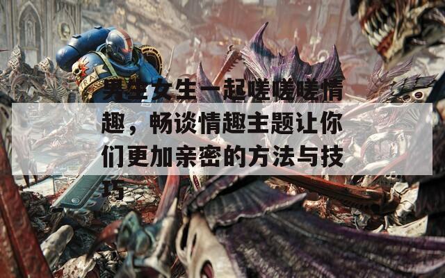 男生女生一起嗟嗟嗟情趣，畅谈情趣主题让你们更加亲密的方法与技巧  第1张