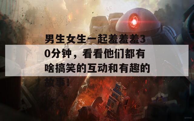 男生女生一起羞羞羞30分钟，看看他们都有啥搞笑的互动和有趣的故事！