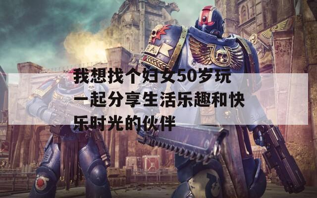 我想找个妇女50岁玩一起分享生活乐趣和快乐时光的伙伴