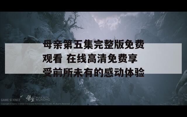 母亲第五集完整版免费观看 在线高清免费享受前所未有的感动体验