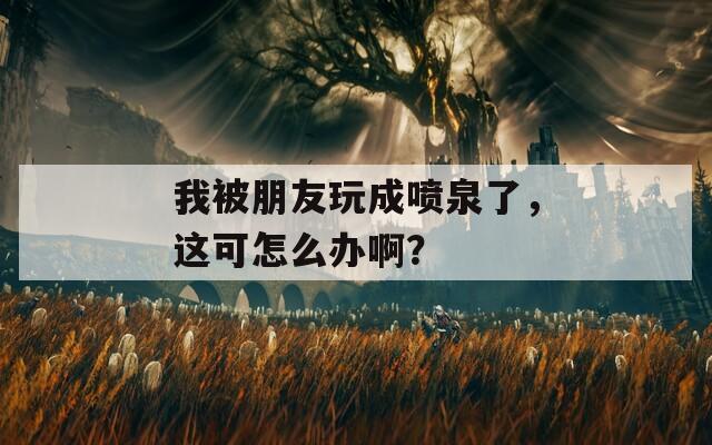 我被朋友玩成喷泉了，这可怎么办啊？