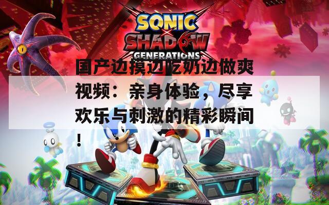 国产边摸边吃奶边做爽视频：亲身体验，尽享欢乐与刺激的精彩瞬间！  第1张