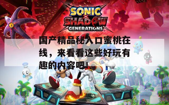 国产精品秘入口蜜桃在线，来看看这些好玩有趣的内容吧！