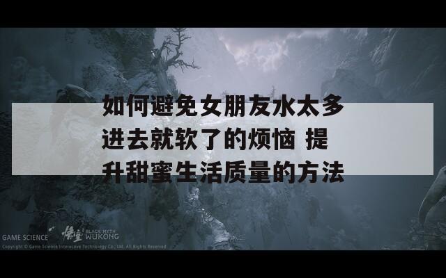 如何避免女朋友水太多进去就软了的烦恼 提升甜蜜生活质量的方法  第1张
