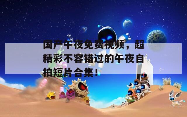 国产午夜免费视频，超精彩不容错过的午夜自拍短片合集！