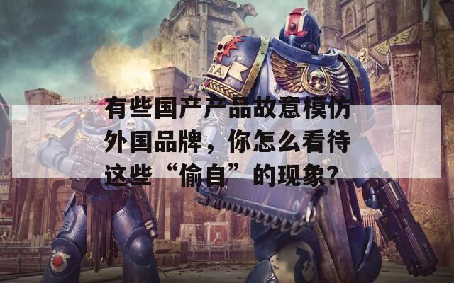 有些国产产品故意模仿外国品牌，你怎么看待这些“偷自”的现象？