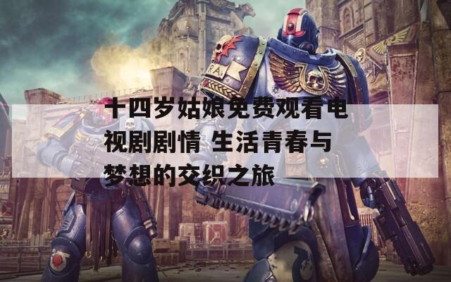 十四岁姑娘免费观看电视剧剧情 生活青春与梦想的交织之旅