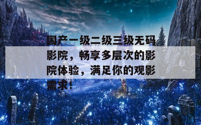 国产一级二级三级无码影院，畅享多层次的影院体验，满足你的观影需求！