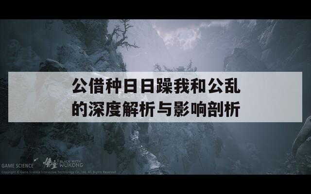 公借种日日躁我和公乱的深度解析与影响剖析
