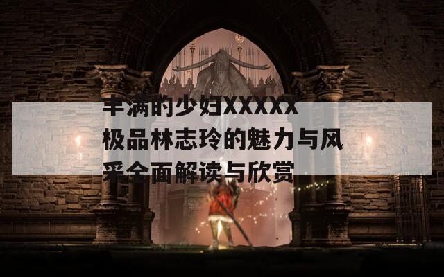 丰满的少妇XXXXX极品林志玲的魅力与风采全面解读与欣赏