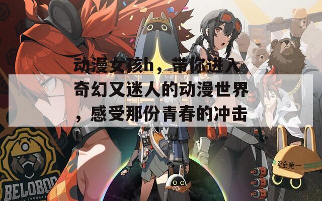 动漫女孩h，带你进入奇幻又迷人的动漫世界，感受那份青春的冲击！
