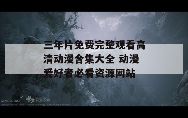 三年片免费完整观看高清动漫合集大全 动漫爱好者必看资源网站