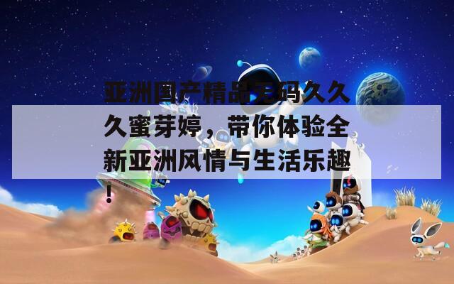 亚洲国产精品无码久久久蜜芽婷，带你体验全新亚洲风情与生活乐趣！