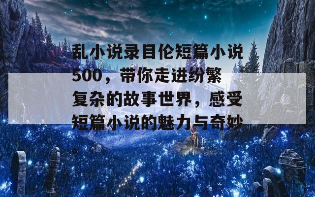 乱小说录目伦短篇小说500，带你走进纷繁复杂的故事世界，感受短篇小说的魅力与奇妙。