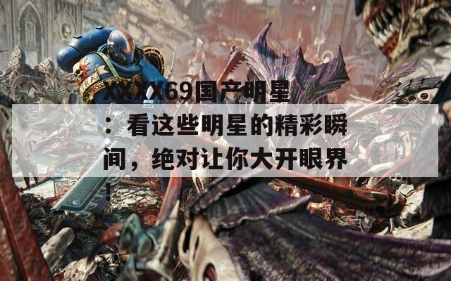 XXXX69国产明星：看这些明星的精彩瞬间，绝对让你大开眼界！