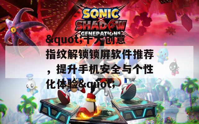 &quot;十大创意指纹解锁锁屏软件推荐，提升手机安全与个性化体验&quot;