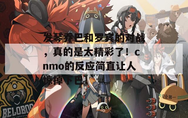 发琴乔巴和罗宾的对战，真的是太精彩了！cnmo的反应简直让人惊掉下巴！
