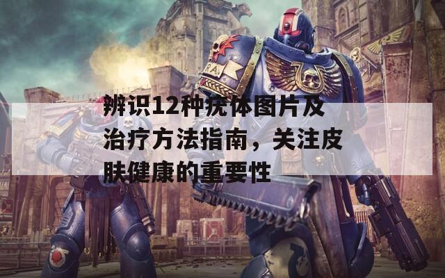 辨识12种疣体图片及治疗方法指南，关注皮肤健康的重要性