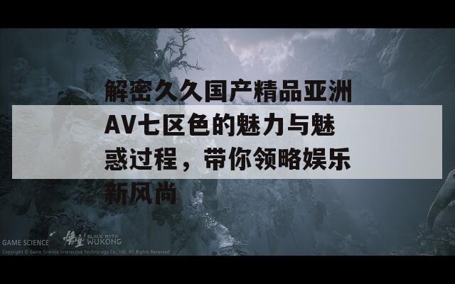 解密久久国产精品亚洲AV七区色的魅力与魅惑过程，带你领略娱乐新风尚