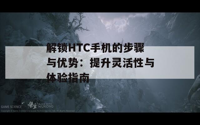 解锁HTC手机的步骤与优势：提升灵活性与体验指南